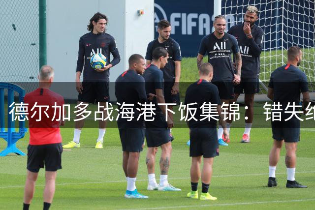 德尔加多战海港下饭集锦：错失绝佳机会+踩踏染黄+替补席染红