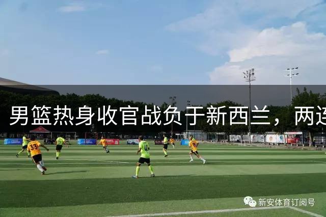 男篮热身收官战负于新西兰，两连败显露短板