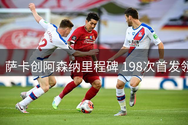 萨卡创阿森纳里程碑 198次首发领跑枪手众将