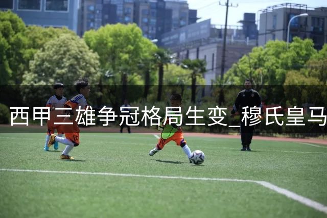 西甲三雄争冠格局生变 穆氏皇马砸钱叫板巴萨