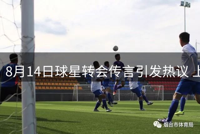 8月14日球星转会传言引发热议 上海申花主场迎战河南队受关注